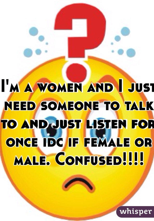 I'm a women and I just need someone to talk to and just listen for once idc if female or male. Confused!!!!