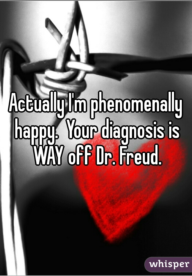Actually I'm phenomenally happy.  Your diagnosis is WAY off Dr. Freud.