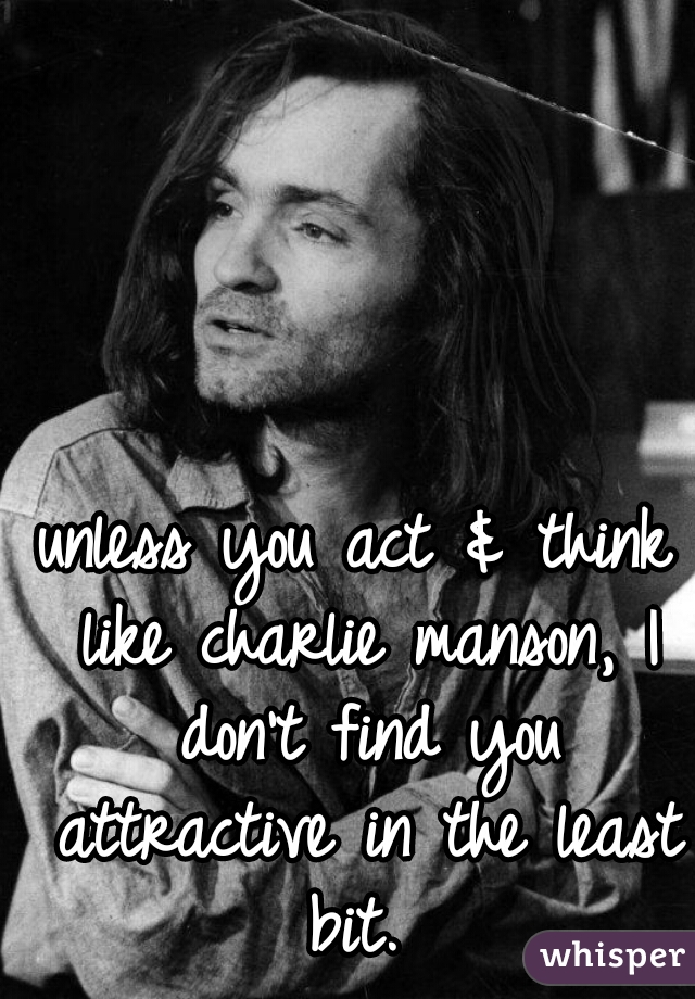 unless you act & think like charlie manson, I don't find you attractive in the least bit. 