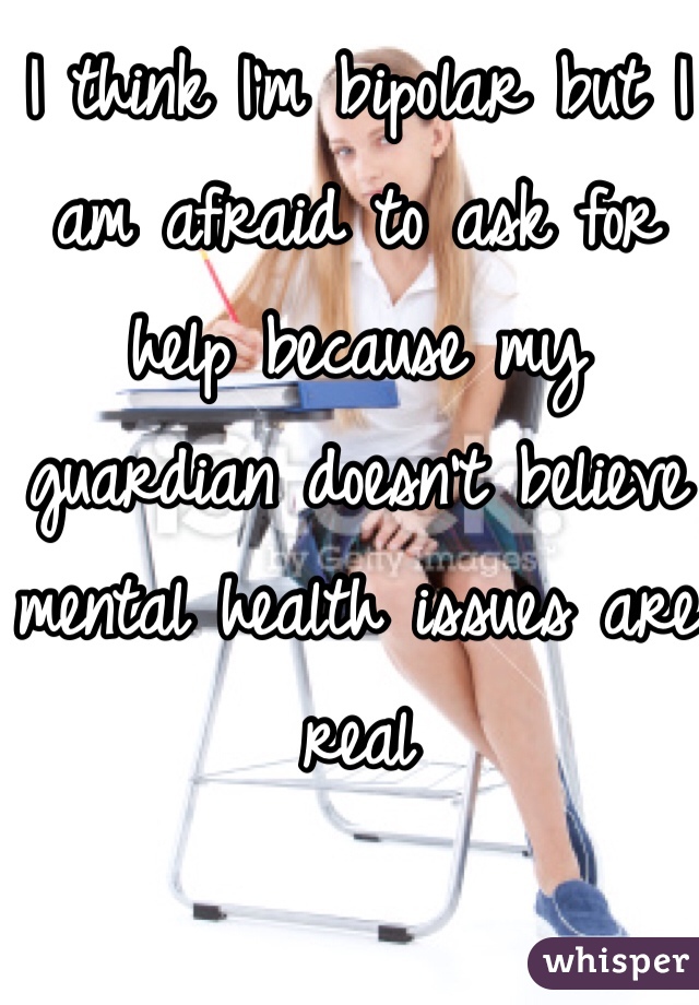 I think I'm bipolar but I am afraid to ask for help because my guardian doesn't believe mental health issues are real
