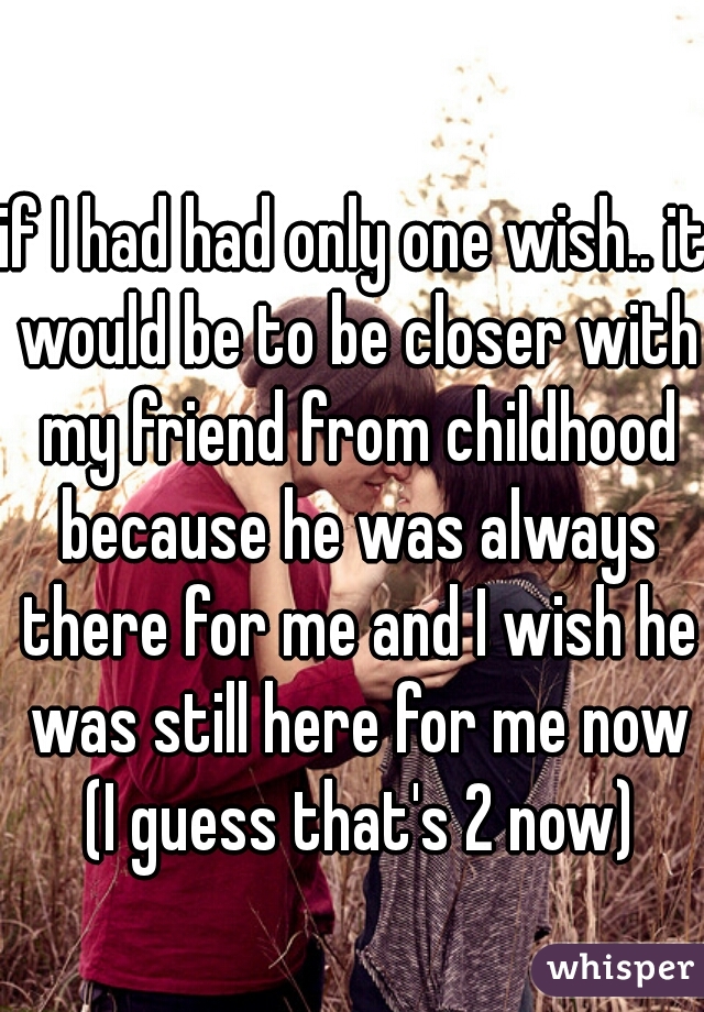 if I had had only one wish.. it would be to be closer with my friend from childhood because he was always there for me and I wish he was still here for me now (I guess that's 2 now)