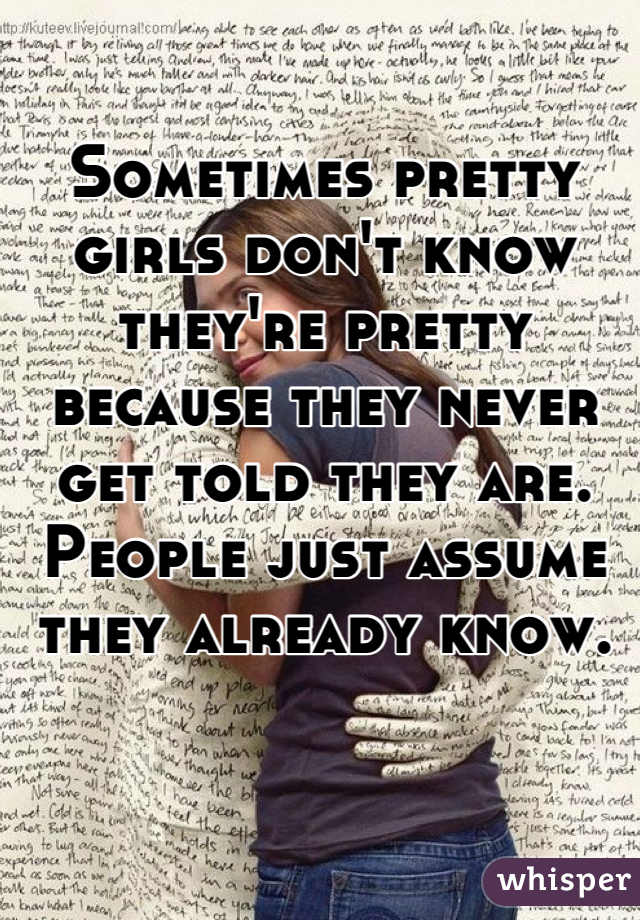 Sometimes pretty girls don't know they're pretty because they never get told they are. People just assume they already know.