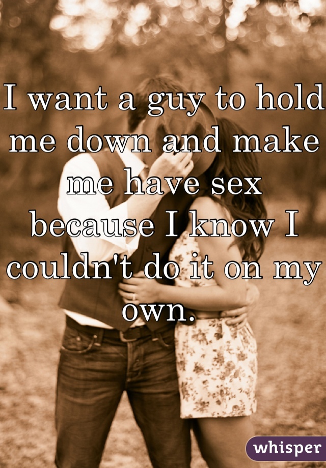 I want a guy to hold me down and make me have sex because I know I couldn't do it on my own. 