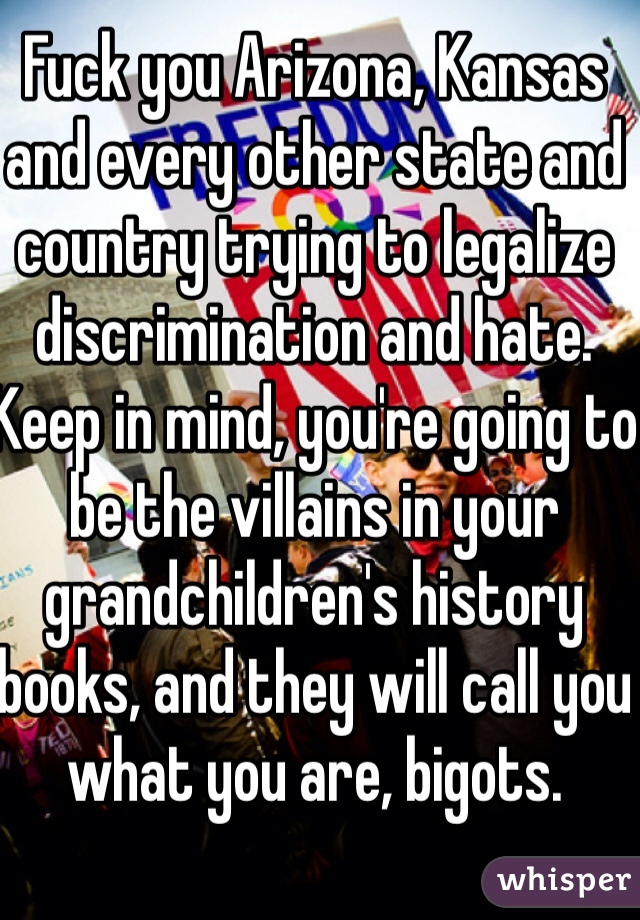 Fuck you Arizona, Kansas and every other state and country trying to legalize discrimination and hate. Keep in mind, you're going to be the villains in your grandchildren's history books, and they will call you what you are, bigots.