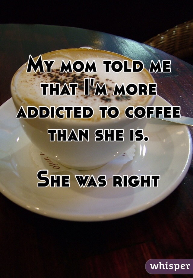 My mom told me that I'm more addicted to coffee than she is. 

She was right 