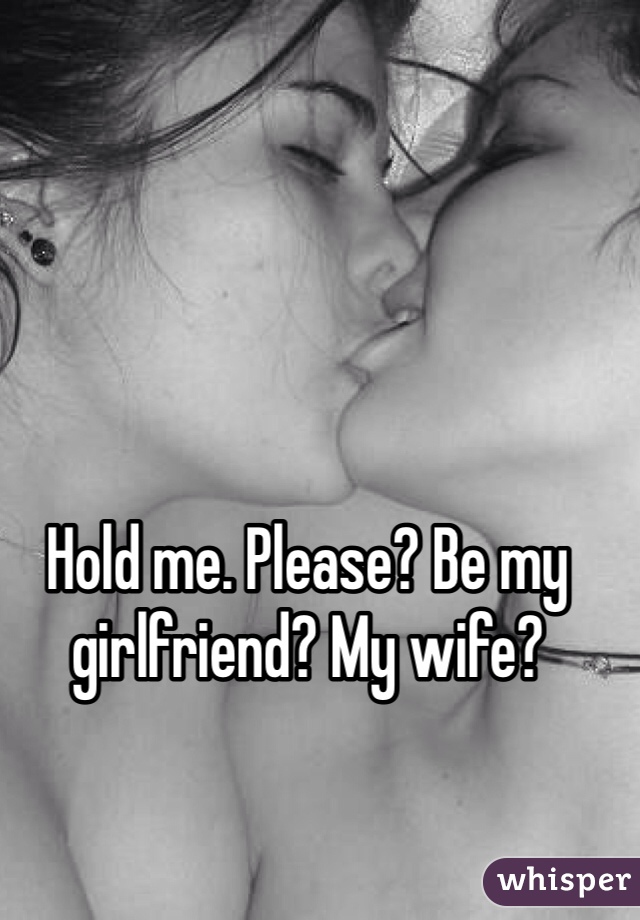 Hold me. Please? Be my girlfriend? My wife? 