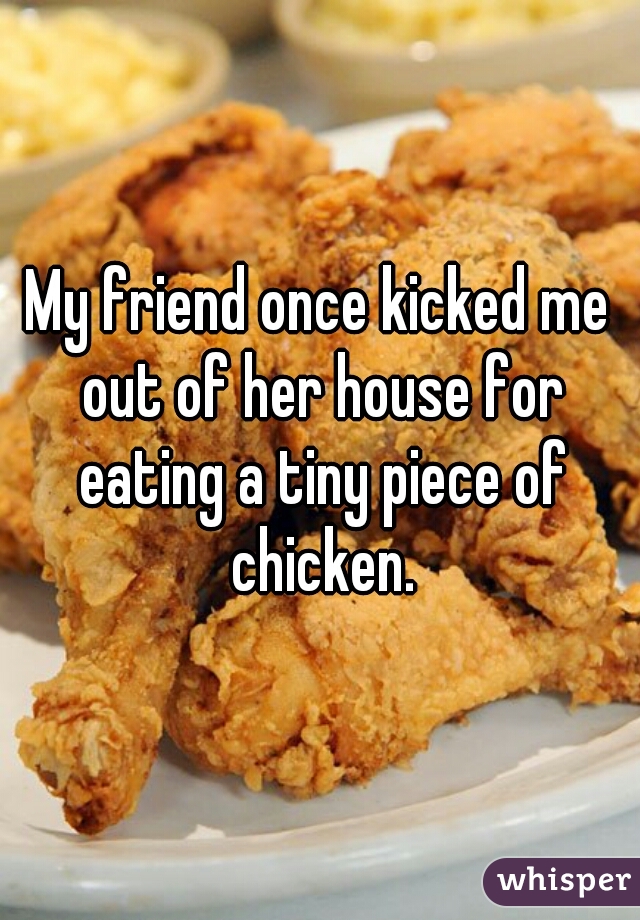 My friend once kicked me out of her house for eating a tiny piece of chicken.