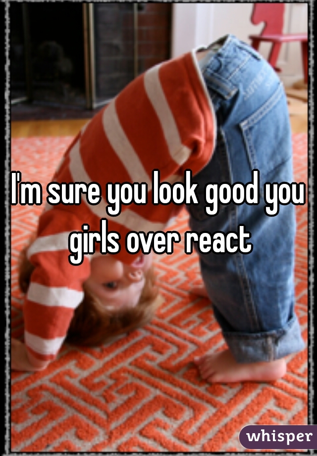 I'm sure you look good you girls over react
