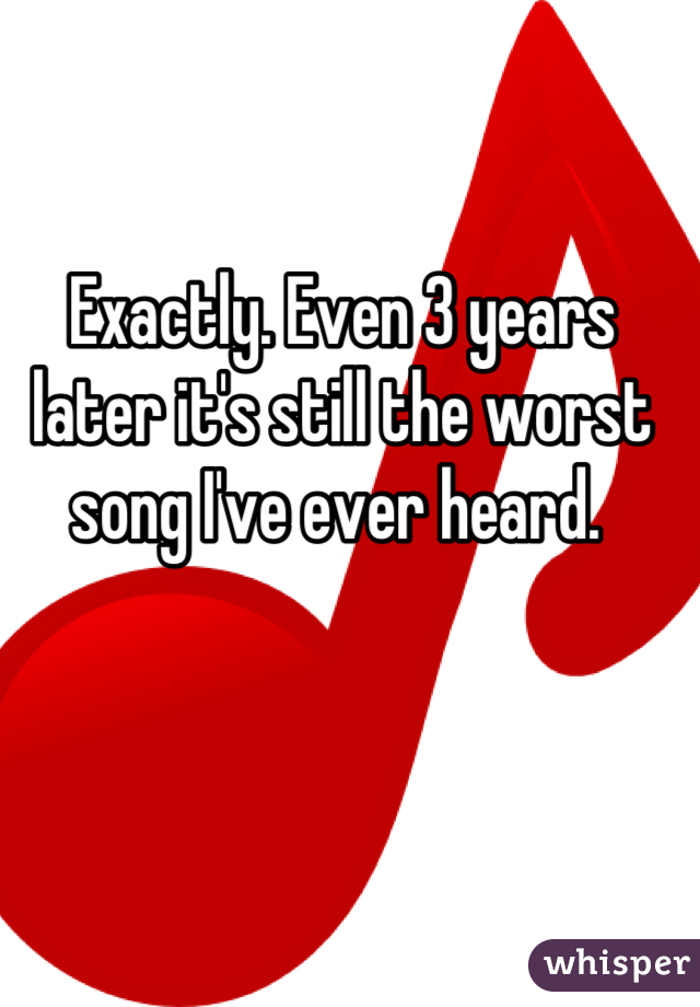 Exactly. Even 3 years later it's still the worst song I've ever heard. 