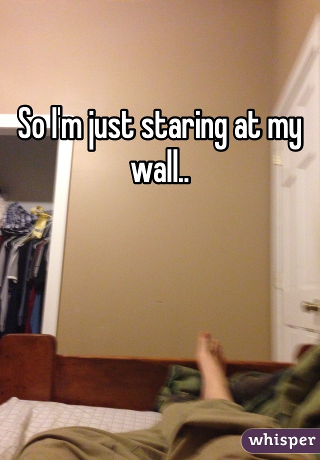 So I'm just staring at my wall.. 