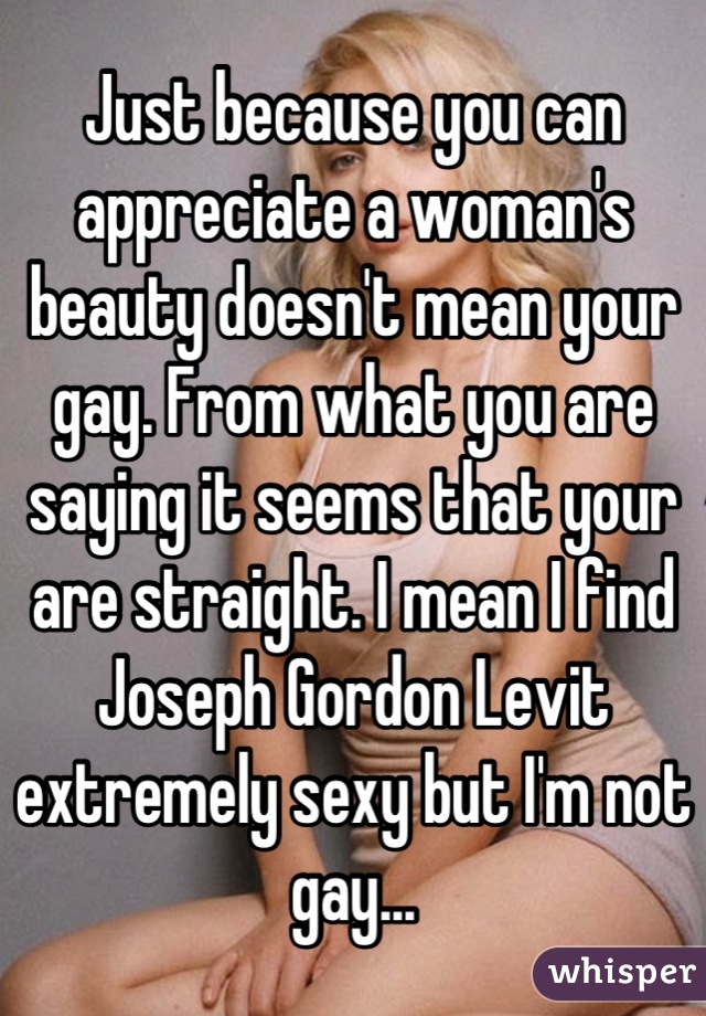 Just because you can appreciate a woman's beauty doesn't mean your gay. From what you are saying it seems that your are straight. I mean I find Joseph Gordon Levit extremely sexy but I'm not gay...
