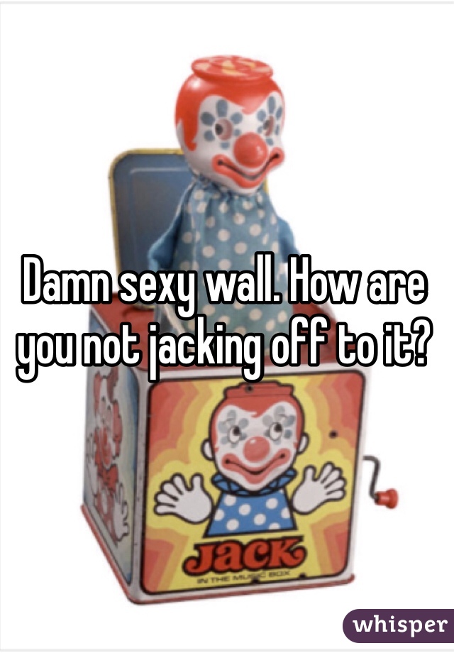 Damn sexy wall. How are you not jacking off to it?