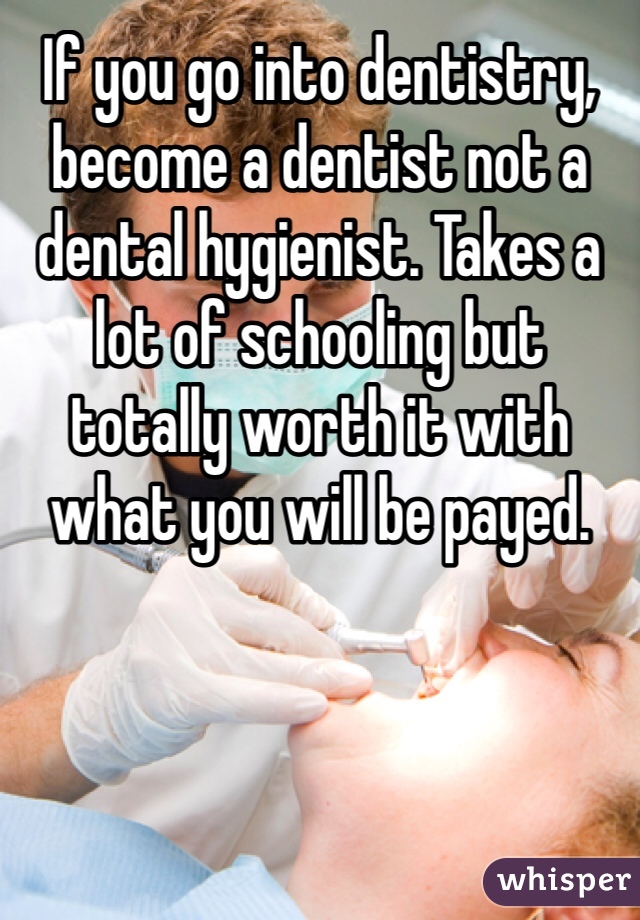 If you go into dentistry, become a dentist not a dental hygienist. Takes a lot of schooling but totally worth it with what you will be payed.
