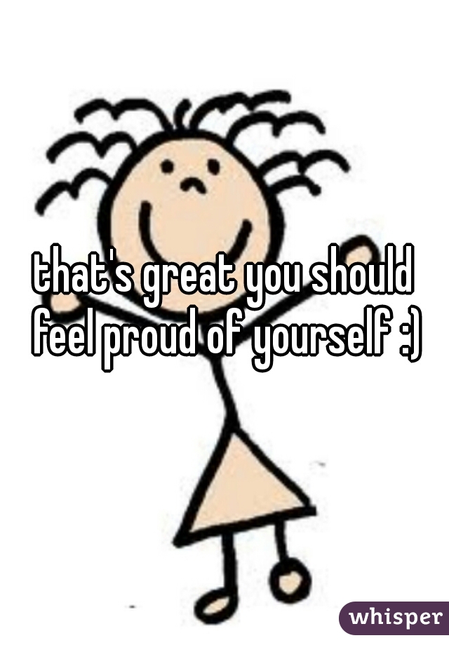 that's great you should feel proud of yourself :)