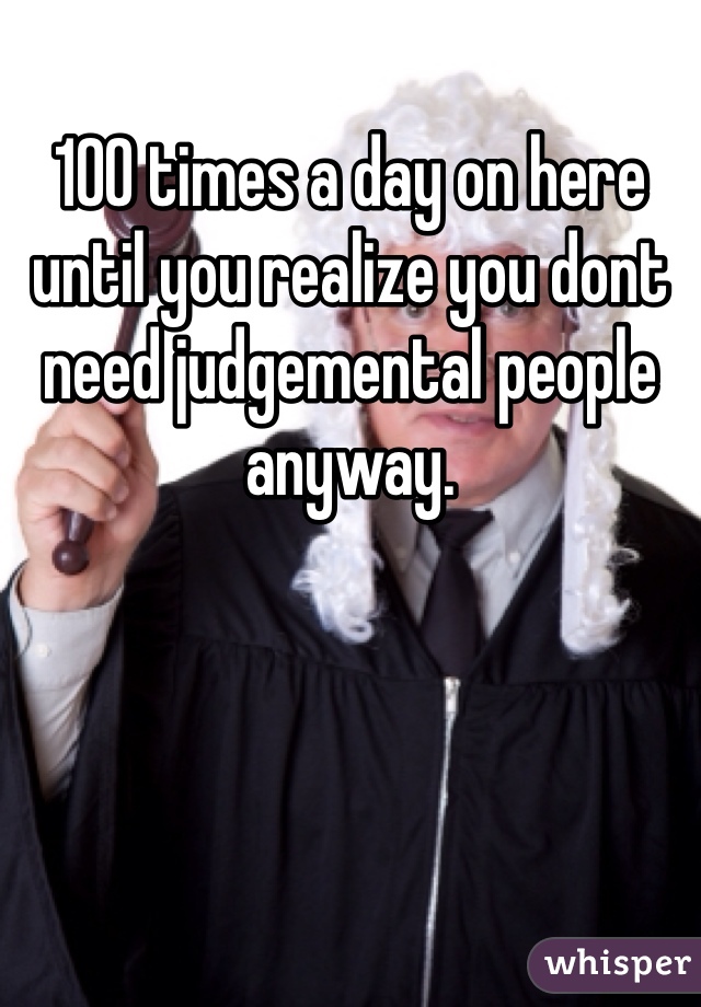100 times a day on here until you realize you dont need judgemental people anyway. 