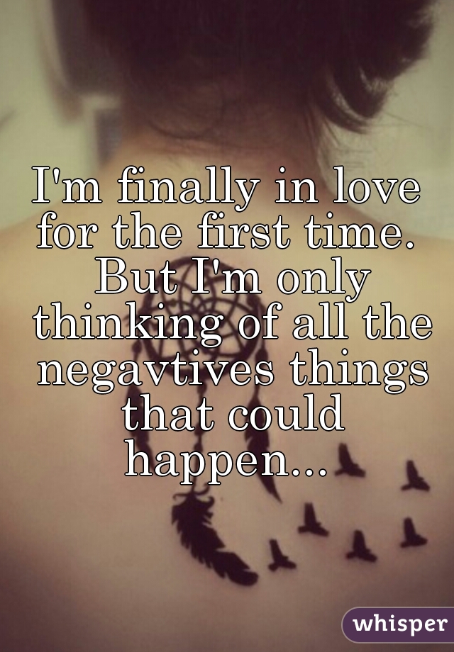 I'm finally in love for the first time.  But I'm only thinking of all the negavtives things that could happen... 