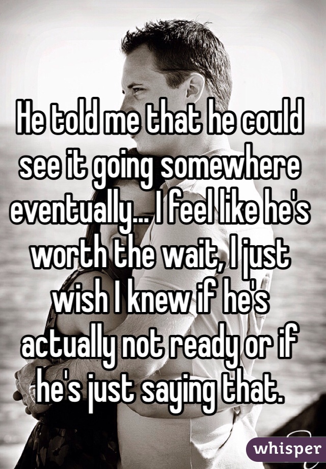He told me that he could see it going somewhere eventually... I feel like he's worth the wait, I just wish I knew if he's actually not ready or if he's just saying that. 