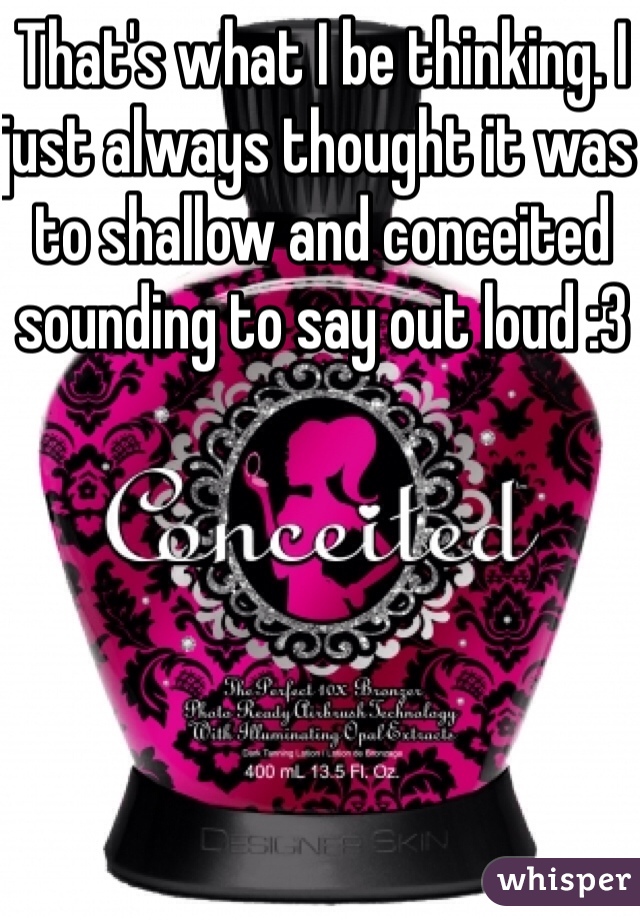 That's what I be thinking. I just always thought it was to shallow and conceited sounding to say out loud :3
