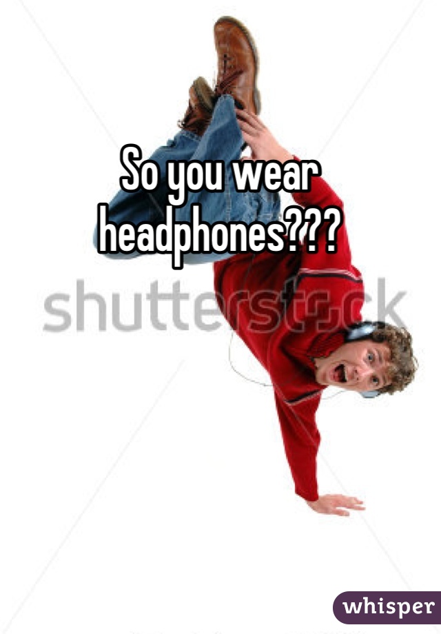 So you wear headphones???