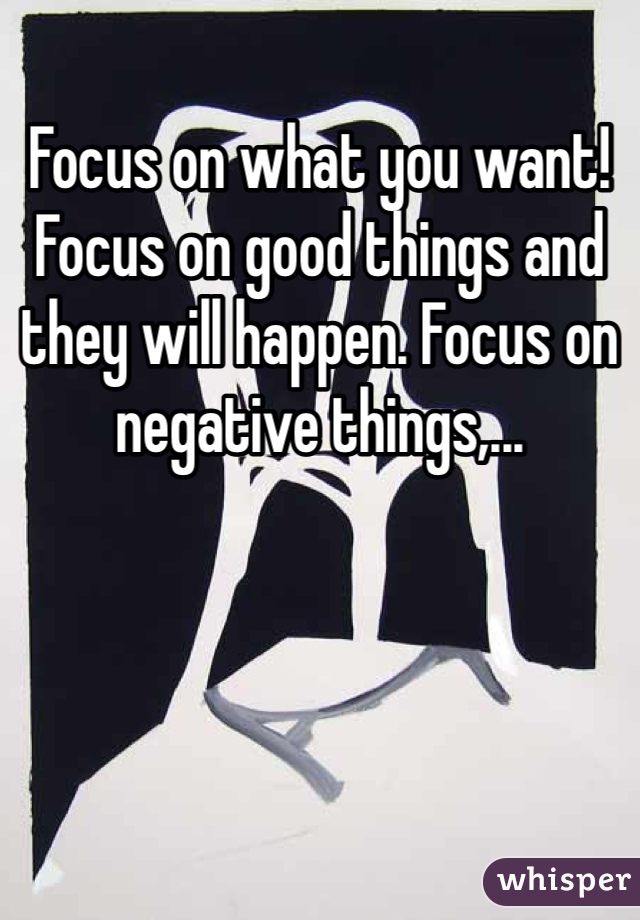 Focus on what you want! Focus on good things and they will happen. Focus on negative things,...