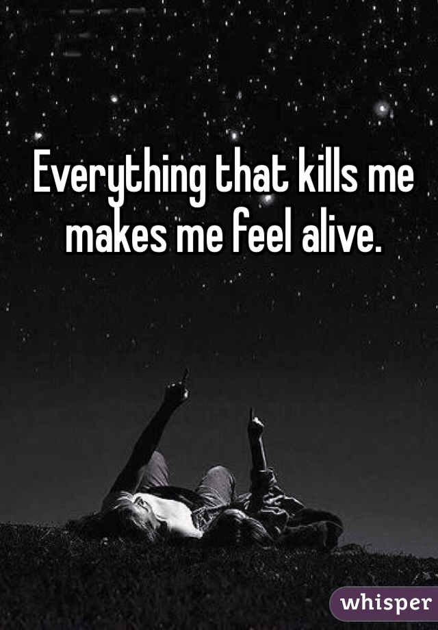 Everything that kills me makes me feel alive.