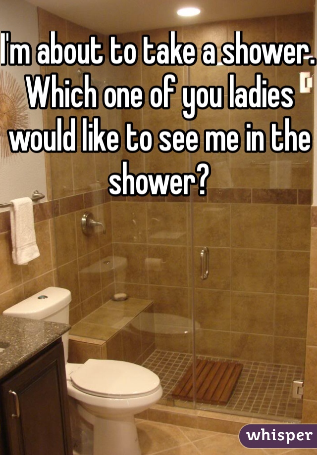 I'm about to take a shower. Which one of you ladies would like to see me in the shower? 