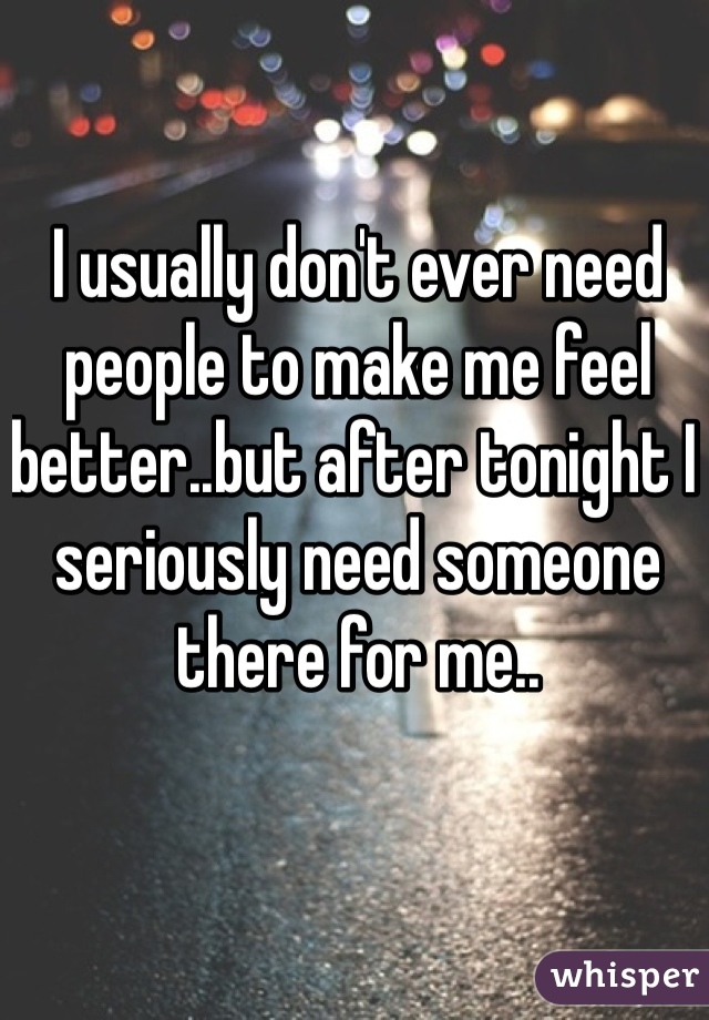 I usually don't ever need people to make me feel better..but after tonight I seriously need someone there for me..