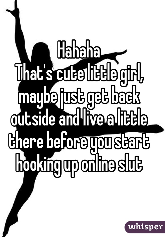 Hahaha
That's cute little girl, maybe just get back outside and live a little there before you start hooking up online slut