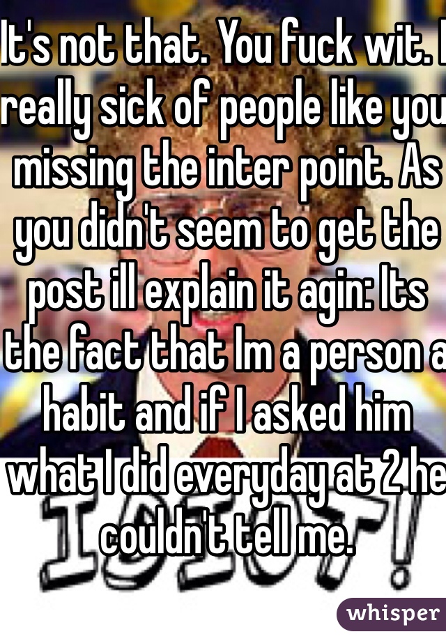 It's not that. You fuck wit. I really sick of people like you missing the inter point. As you didn't seem to get the post ill explain it agin: Its the fact that Im a person a habit and if I asked him what I did everyday at 2 he couldn't tell me. 