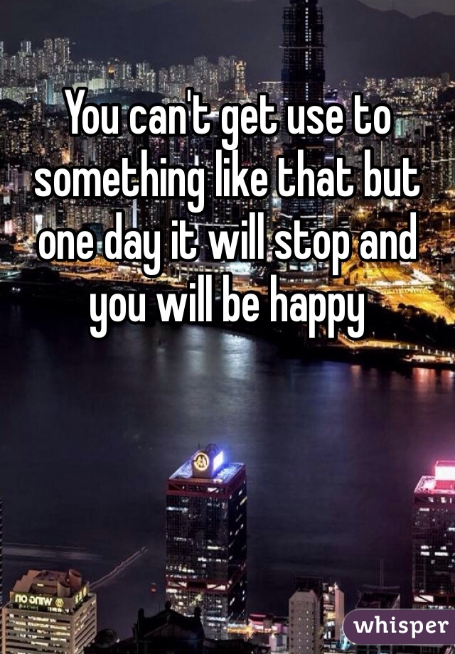 You can't get use to something like that but one day it will stop and you will be happy
