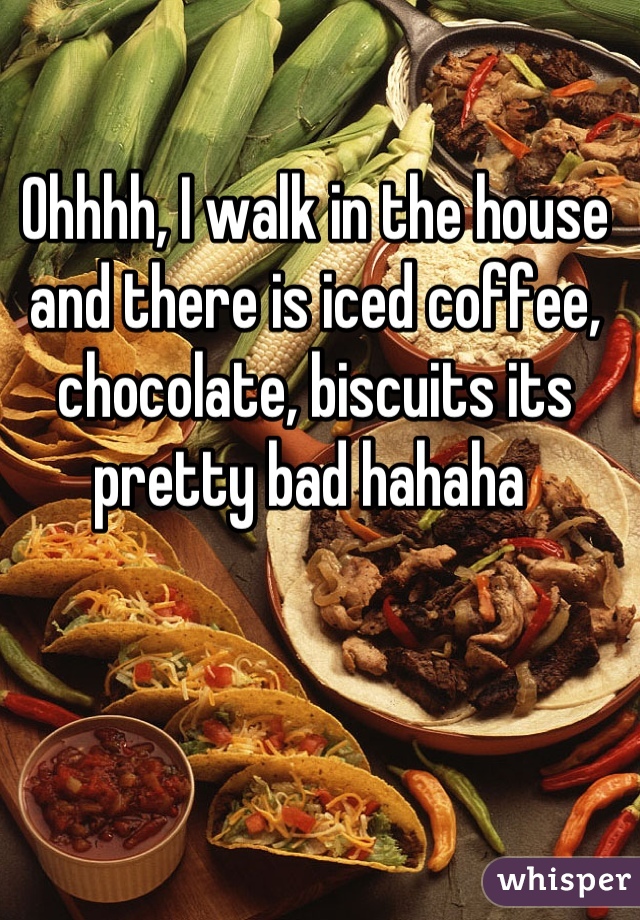 Ohhhh, I walk in the house and there is iced coffee, chocolate, biscuits its pretty bad hahaha 
