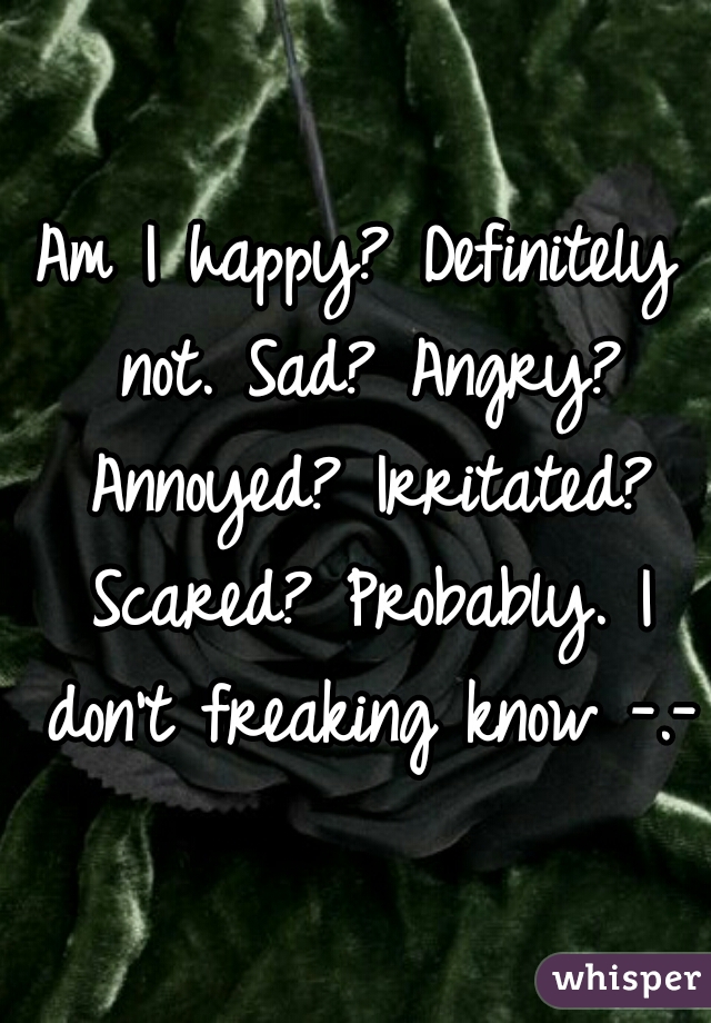 Am I happy? Definitely not. Sad? Angry? Annoyed? Irritated? Scared? Probably. I don't freaking know -.-