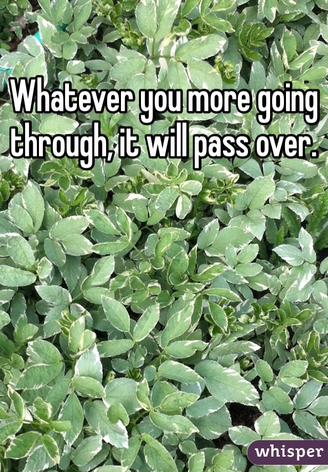 Whatever you more going through, it will pass over.