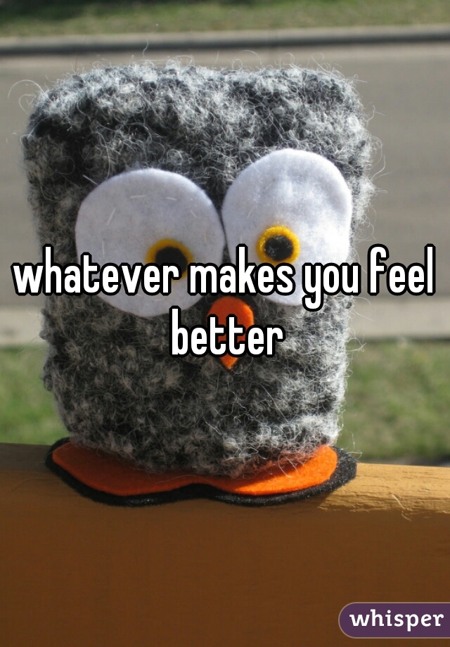 whatever makes you feel better