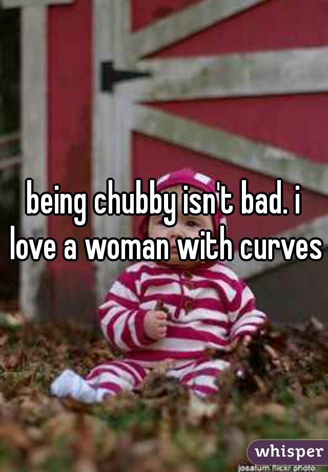 being chubby isn't bad. i love a woman with curves