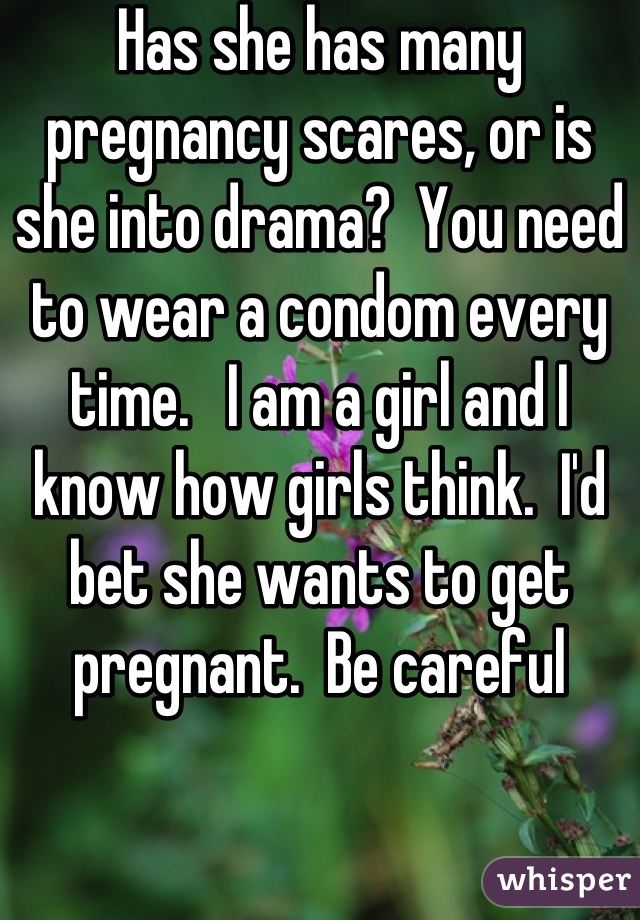 Has she has many pregnancy scares, or is she into drama?  You need to wear a condom every time.   I am a girl and I know how girls think.  I'd bet she wants to get pregnant.  Be careful