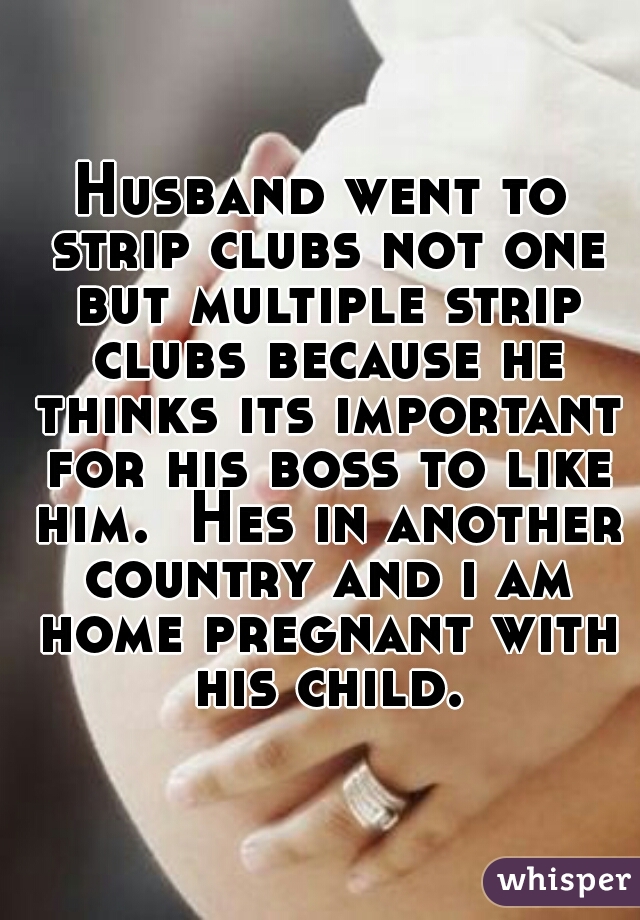 Husband went to strip clubs not one but multiple strip clubs because he thinks its important for his boss to like him.  Hes in another country and i am home pregnant with his child.