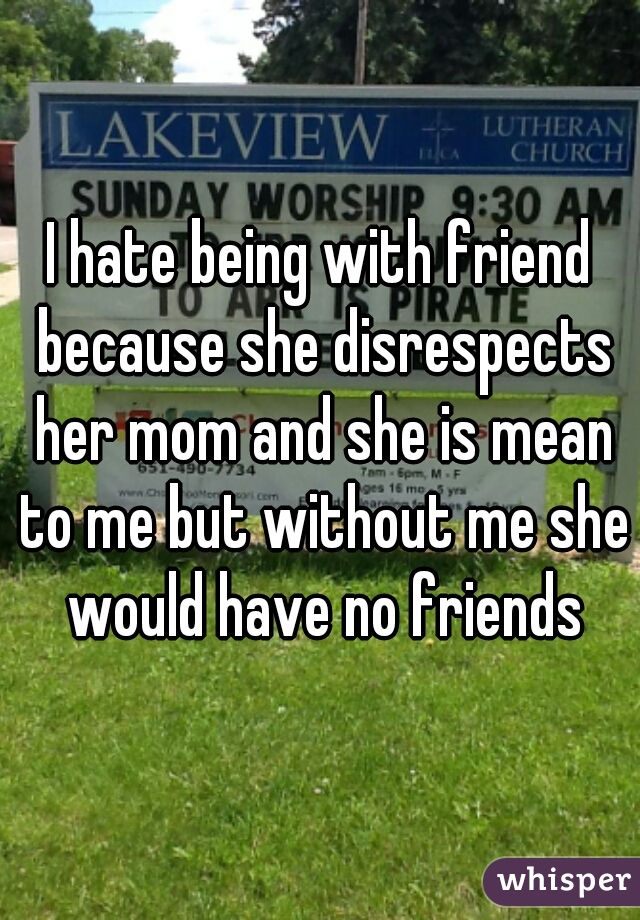 I hate being with friend because she disrespects her mom and she is mean to me but without me she would have no friends