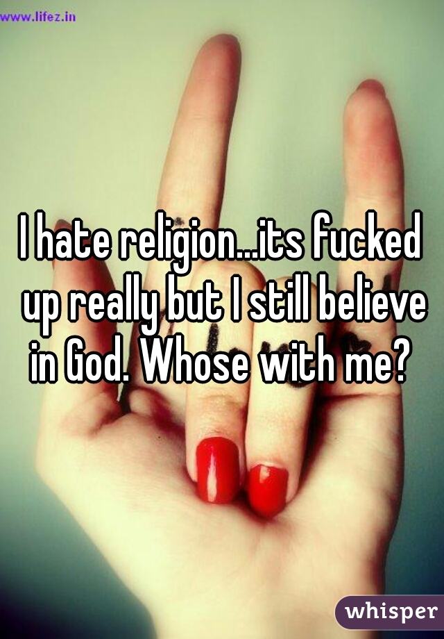 I hate religion...its fucked up really but I still believe in God. Whose with me? 