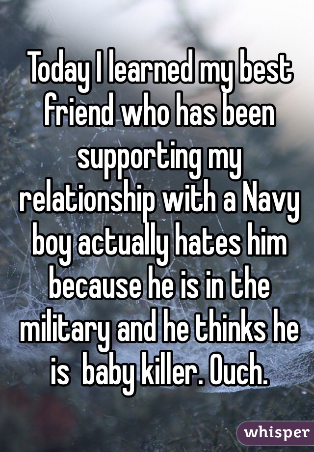 Today I learned my best friend who has been supporting my relationship with a Navy boy actually hates him because he is in the military and he thinks he is  baby killer. Ouch.