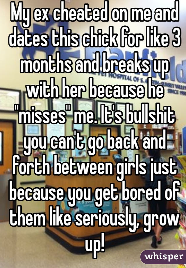 My ex cheated on me and dates this chick for like 3 months and breaks up with her because he "misses" me. It's bullshit you can't go back and forth between girls just because you get bored of them like seriously, grow up!
