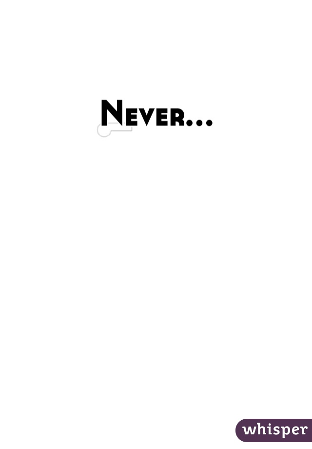 Never...