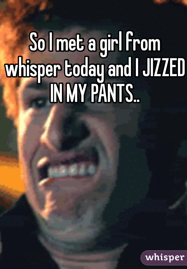 So I met a girl from whisper today and I JIZZED IN MY PANTS..