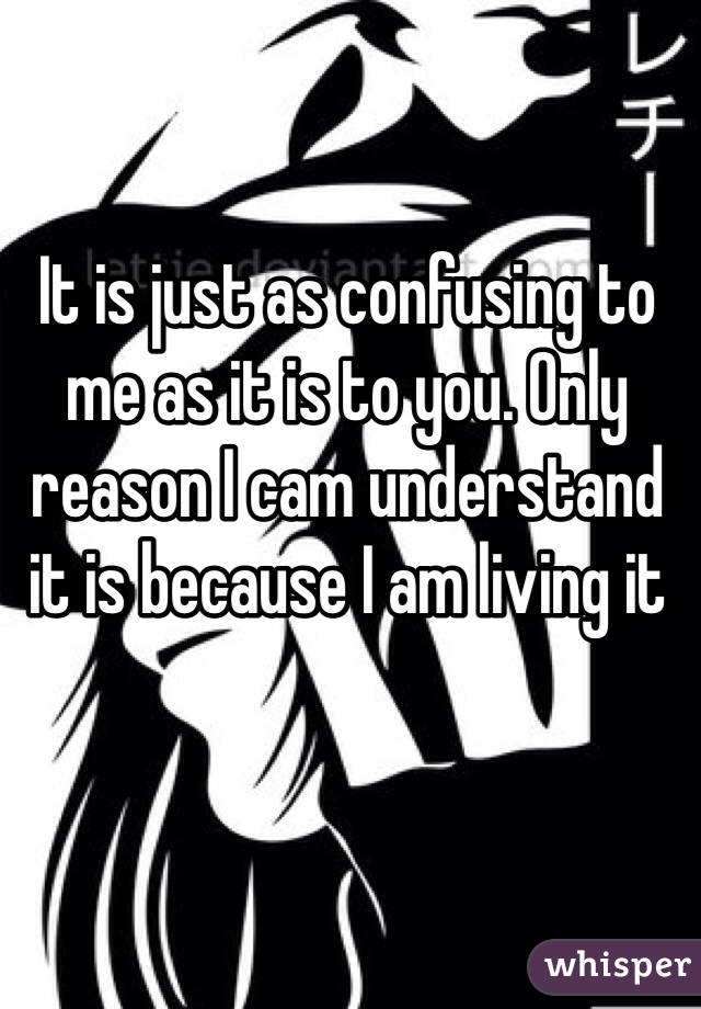 It is just as confusing to me as it is to you. Only reason I cam understand it is because I am living it