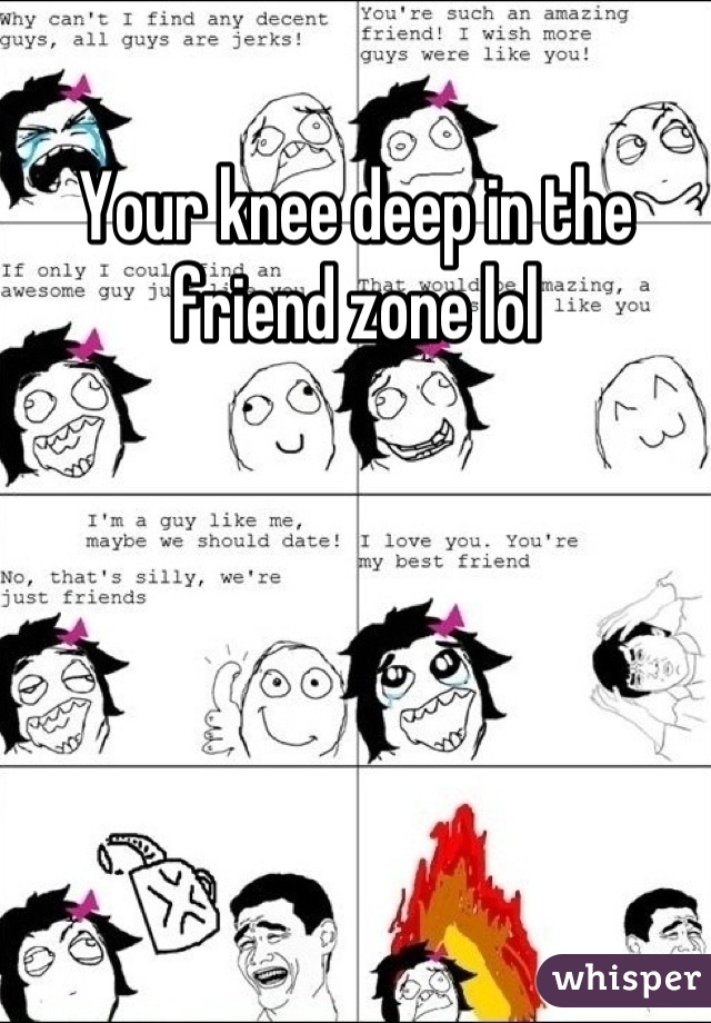 Your knee deep in the friend zone lol