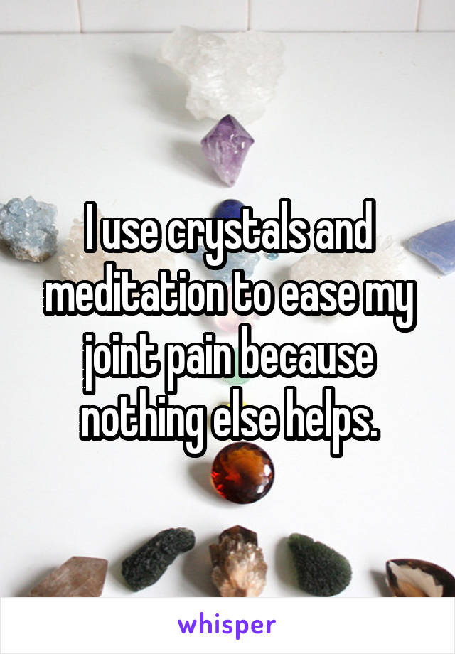 I use crystals and meditation to ease my joint pain because nothing else helps.