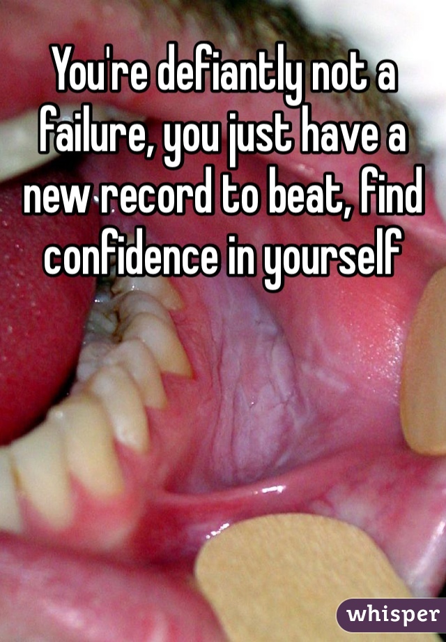 You're defiantly not a failure, you just have a new record to beat, find confidence in yourself 
