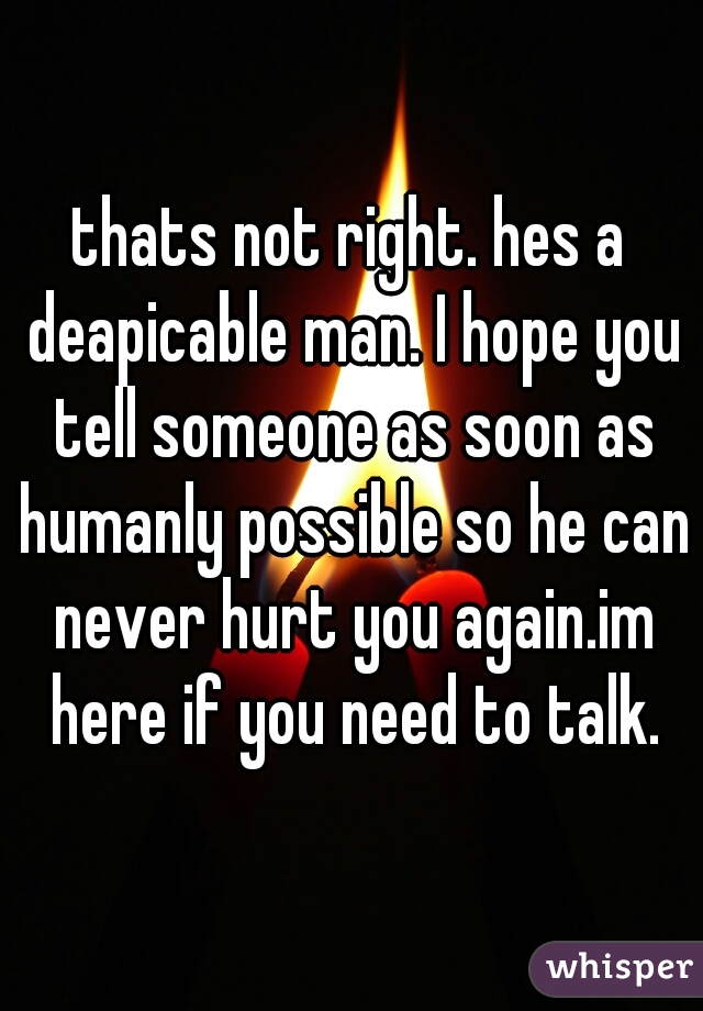 thats not right. hes a deapicable man. I hope you tell someone as soon as humanly possible so he can never hurt you again.im here if you need to talk.
