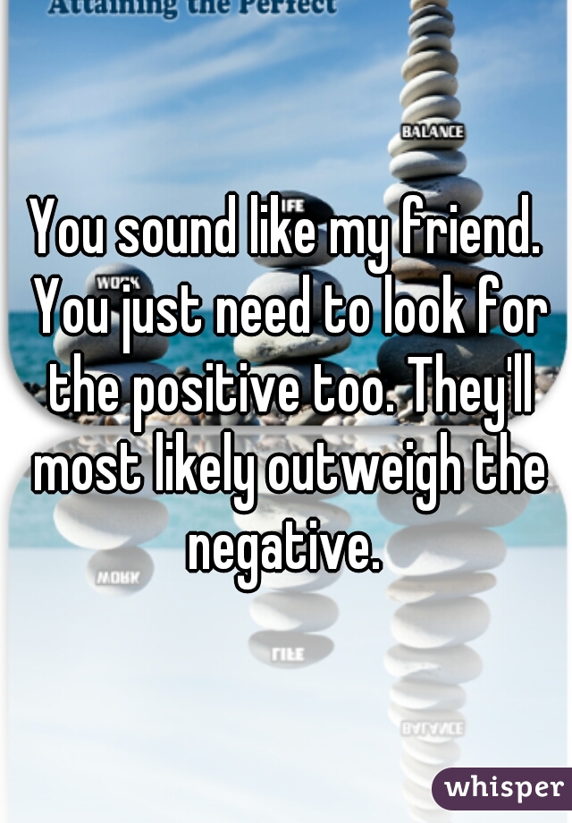 You sound like my friend. You just need to look for the positive too. They'll most likely outweigh the negative. 