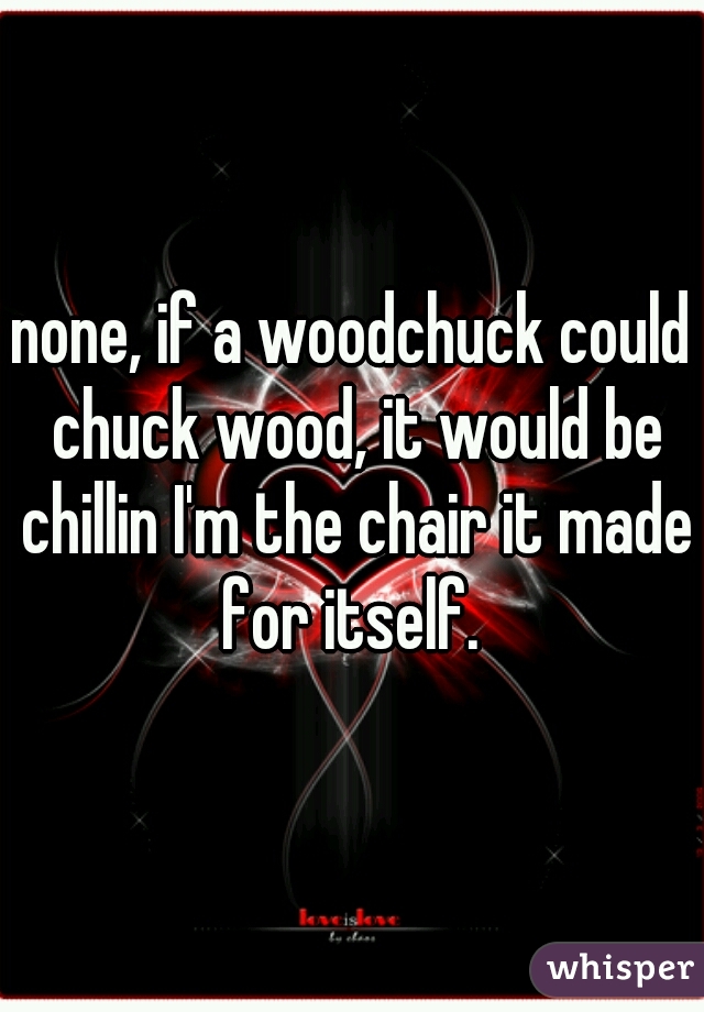 none, if a woodchuck could chuck wood, it would be chillin I'm the chair it made for itself. 